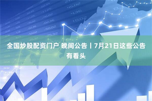 全国炒股配资门户 晚间公告丨7月21日这些公告有看头