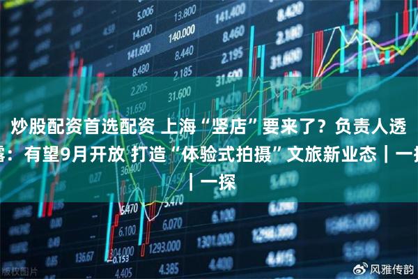 炒股配资首选配资 上海“竖店”要来了？负责人透露：有望9月开放 打造“体验式拍摄”文旅新业态｜一探