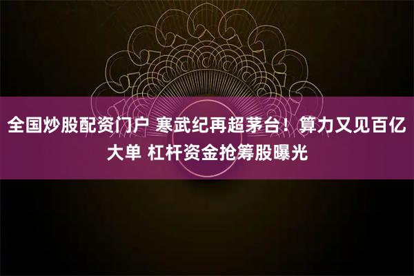 全国炒股配资门户 寒武纪再超茅台！算力又见百亿大单 杠杆资金抢筹股曝光