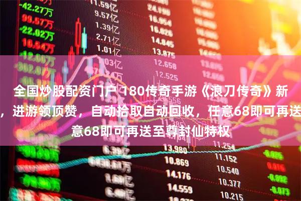 全国炒股配资门户 180传奇手游《浪刀传奇》新版，玩法攻略，进游领顶赞，自动拾取自动回收，任意68即可再送至尊封仙特权